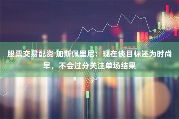 股票交易配资 加斯佩里尼：现在谈目标还为时尚早，不会过分关注单场结果