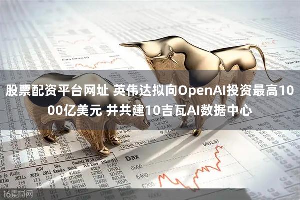 股票配资平台网址 英伟达拟向OpenAI投资最高1000亿美元 并共建10吉瓦AI数据中心