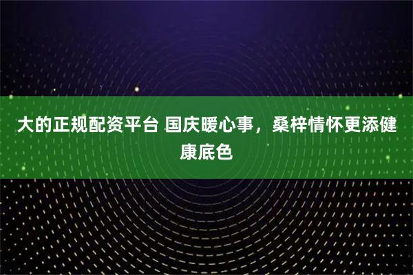 大的正规配资平台 国庆暖心事，桑梓情怀更添健康底色