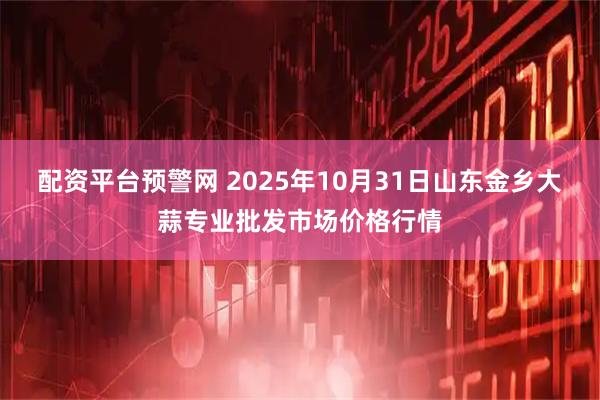配资平台预警网 2025年10月31日山东金乡大蒜专业批发市场价格行情