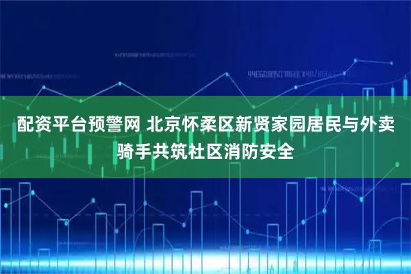 配资平台预警网 北京怀柔区新贤家园居民与外卖骑手共筑社区消防安全