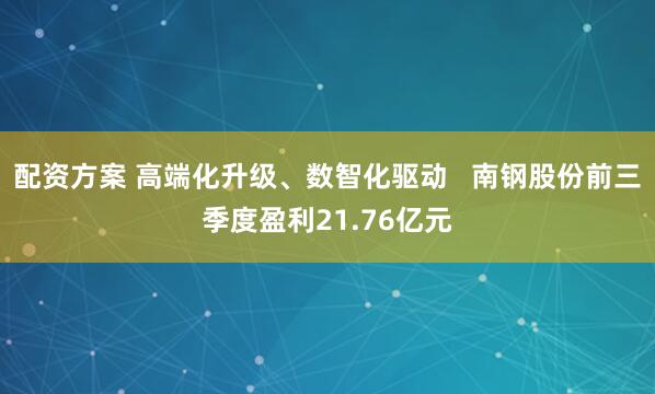 配资方案 高端化升级、数智化驱动   南钢股份前三季度盈利21.76亿元