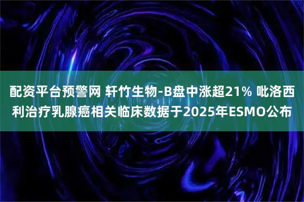 配资平台预警网 轩竹生物-B盘中涨超21% 吡洛西利治疗乳腺癌相关临床数据于2025年ESMO公布