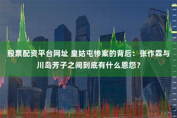 股票配资平台网址 皇姑屯惨案的背后：张作霖与川岛芳子之间到底有什么恩怨？