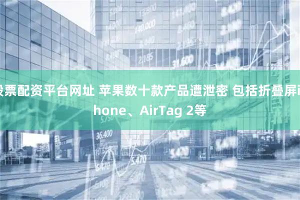 股票配资平台网址 苹果数十款产品遭泄密 包括折叠屏iPhone、AirTag 2等