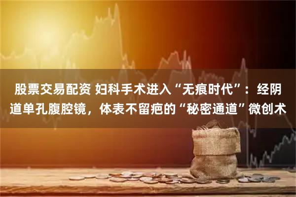 股票交易配资 妇科手术进入“无痕时代”：经阴道单孔腹腔镜，体表不留疤的“秘密通道”微创术