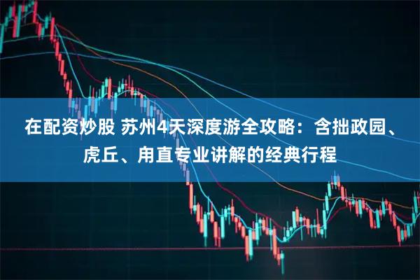 在配资炒股 苏州4天深度游全攻略：含拙政园、虎丘、甪直专业讲解的经典行程
