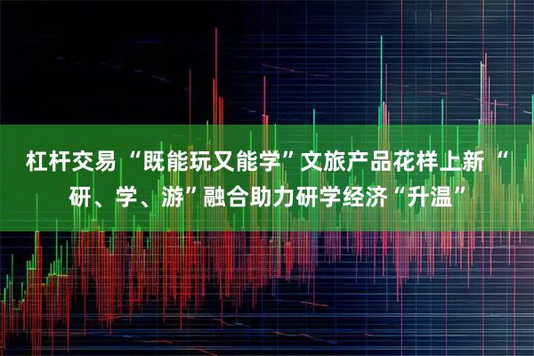 杠杆交易 “既能玩又能学”文旅产品花样上新 “研、学、游”融合助力研学经济“升温”