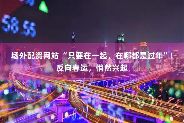 场外配资网站 “只要在一起，在哪都是过年”！反向春运，悄然兴起