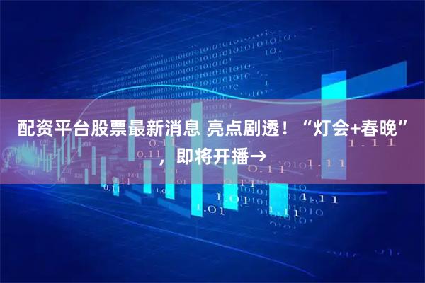 配资平台股票最新消息 亮点剧透！“灯会+春晚”，即将开播→