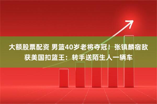 大额股票配资 男篮40岁老将夺冠！张镇麟宿敌获美国扣篮王：转手送陌生人一辆车