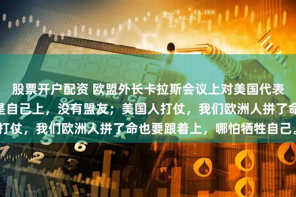股票开户配资 欧盟外长卡拉斯会议上对美国代表说：“俄罗斯人打仗，是自己上，没有盟友；美国人打仗，我们欧洲人拼了命也要跟着上，哪怕牺牲自己。”
