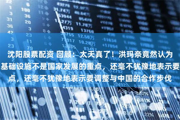 沈阳股票配资 回顾：太天真了！洪玛奈竟然认为运河、高铁这样的重大基础设施不是国家发展的重点，还毫不犹豫地表示要调整与中国的合作步伐