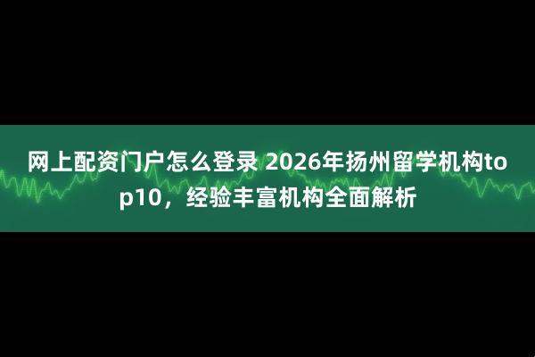 网上配资门户怎么登录 2026年扬州留学机构top10，经验丰富机构全面解析
