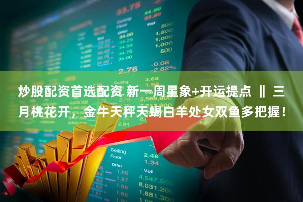 炒股配资首选配资 新一周星象+开运提点 ‖ 三月桃花开，金牛天秤天蝎白羊处女双鱼多把握！